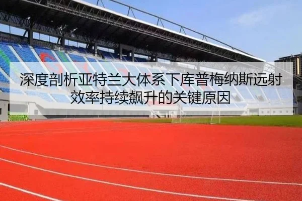 深度剖析亚特兰大体系下库普梅纳斯远射效率持续飙升的关键原因